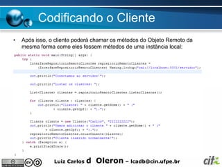 Codificando o Cliente
•   Após isso, o cliente poderá chamar os métodos do Objeto Remoto da
    mesma forma como eles fossem métodos de uma instância local:




                Luiz Carlos   d Oleron – lcadb@cin.ufpe.br
 