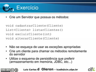 Exercício
• Crie um Servidor que possua os métodos:

void cadastrarCliente(Cliente)
List<Cliente> listarClientes()
void excluirCliente(int)
void alterarCliente(Cliente)

• Não se esqueça de usar as exceções apropriadas
• Crie um cliente para chamar os métodos remotamente
  do servidor
• Utilize o esquema de persistência que preferir
  (armazenamento em memória, JDBC, etc...)

           Luiz Carlos   d Oleron – lcadb@cin.ufpe.br
 