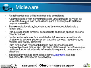 Midleware
• As aplicações que utilizam a rede são complexas
• A complexidade vêm normalmente por uma gama de serviços de
  infra-estrutura que são necessários para a execução do sistema
  propriamente dito
• Por exemplo: localização, chamadas de métodos, tolerância a
  falhas, etc...
• Por que são muito simples, com sockets podemos apenas enviar e
  receber dados
• Implementar todas as funcionalidades infra-estruturais utilizando
  diretamente sockets pode ser um trabalho custoso, repetitivo e, na
  maioria das vezes, complexo
• Para diminuir as responsabilidades das aplicações (e dos
  desenvolvedores delas), são utilizados plataformas de software que
  realizam funcionalidades de infra-estrutura que são comuns aos
  sistemas
• Tais plataformas são conhecidas como Midleware, que são
  basicamente, provedores de serviços


              Luiz Carlos   d Oleron – lcadb@cin.ufpe.br
 