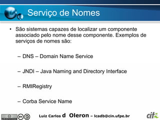Serviço de Nomes
• São sistemas capazes de localizar um componente
  associado pelo nome desse componente. Exemplos de
  serviços de nomes são:

  – DNS – Domain Name Service

  – JNDI – Java Naming and Directory Interface

  – RMIRegistry

  – Corba Service Name

          Luiz Carlos   d Oleron – lcadb@cin.ufpe.br
 