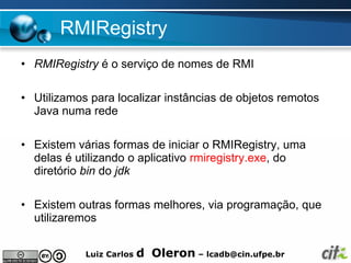 RMIRegistry
• RMIRegistry é o serviço de nomes de RMI

• Utilizamos para localizar instâncias de objetos remotos
  Java numa rede

• Existem várias formas de iniciar o RMIRegistry, uma
  delas é utilizando o aplicativo rmiregistry.exe, do
  diretório bin do jdk

• Existem outras formas melhores, via programação, que
  utilizaremos


            Luiz Carlos   d Oleron – lcadb@cin.ufpe.br
 