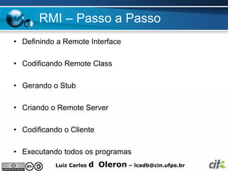 RMI – Passo a Passo
• Definindo a Remote Interface

• Codificando Remote Class

• Gerando o Stub

• Criando o Remote Server

• Codificando o Cliente

• Executando todos os programas
           Luiz Carlos   d Oleron – lcadb@cin.ufpe.br
 