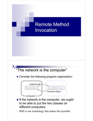 Remote Method
               Invocation




“The network is the computer”
 Consider the following program organization:

          method call
       SomeClass             AnotherClass
                          returned object
       computer 1            computer 2

 If the network is the computer, we ought
 to be able to put the two classes on
 different computers
 RMI is one technology that makes this possible
 