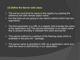 (3) Define the Server side class:
 The server must bind its name to the registry by passing the
reference link with remote object name.
 For that here we are going to use rebind method which has two
arguments:
 The first parameter is a URL to a registry that includes the name
of the application and The second parameter is an object name
that is access remotely in between the client and server.
 This rebind method is a method of the Naming class which is
available in the java.rmi.* package.
 The server name is specified in URL as a application name and
here the name is (ServerImp) in our application.
 