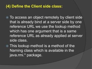 (4) Define the Client side class:
 To access an object remotely by client side
that is already bind at a server side by one
reference URL we use the lookup method
which has one argument that is a same
reference URL as already applied at server
side class.
 This lookup method is a method of the
Naming class which is available in the
java.rmi.* package.
 