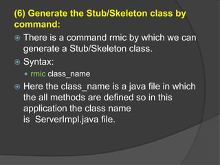(6) Generate the Stub/Skeleton class by
command:
 There is a command rmic by which we can
generate a Stub/Skeleton class.
 Syntax:
 rmic class_name
 Here the class_name is a java file in which
the all methods are defined so in this
application the class name
is ServerImpl.java file.
 