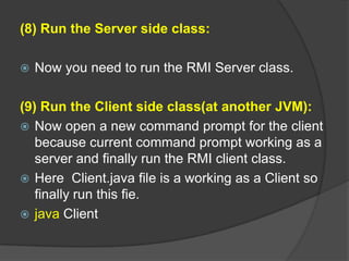 (8) Run the Server side class:
 Now you need to run the RMI Server class.
(9) Run the Client side class(at another JVM):
 Now open a new command prompt for the client
because current command prompt working as a
server and finally run the RMI client class.
 Here Client.java file is a working as a Client so
finally run this fie.
 java Client
 