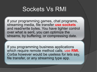 Sockets Vs RMI
If your programming games, chat programs,
streaming media, file transfer use sockets
and read/write bytes. You have tighter control
over what is sent, you can optimize the
streams, by buffering, or compressing date.
If you programming business applications
which require remote method calls, use RMI.
Corba however would be useless for lets say,
file transfer, or any streaming type app.
 