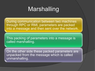 Marshalling
During communication between two machines
through RPC or RMI, parameters are packed
into a message and then sent over the network.
This packing of parameters into a message is
called marshalling.
On the other side these packed parameters are
unpacked from the message which is called
unmarshalling.
 