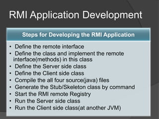 RMI Application Development
Steps for Developing the RMI Application
• Define the remote interface
• Define the class and implement the remote
interface(methods) in this class
• Define the Server side class
• Define the Client side class
• Compile the all four source(java) files
• Generate the Stub/Skeleton class by command
• Start the RMI remote Registry
• Run the Server side class
• Run the Client side class(at another JVM)
 