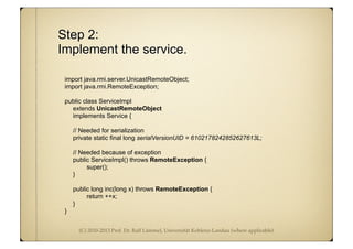 (C) 2010-2013 Prof. Dr. Ralf Lämmel, Universität Koblenz-Landau (where applicable)
Step 2:
Implement the service.
import java.rmi.server.UnicastRemoteObject;
import java.rmi.RemoteException;
public class ServiceImpl
extends UnicastRemoteObject
implements Service {
// Needed for serialization
private static final long serialVersionUID = 6102178242852627613L;
// Needed because of exception
public ServiceImpl() throws RemoteException {
super();
}
public long inc(long x) throws RemoteException {
return ++x;
}
}
 
