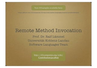 Remote Method Invocation
Prof. Dr. Ralf Lämmel
Universität Koblenz-Landau
Software Languages Team
https://github.com/101companies/101repo/tree/master/languages/AspectJ/javaRmiSamples
Non-101samples available here:
http://101companies.org/wiki/
Contribution:javaRmi
 