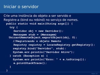 Iniciar o servidor
Crie uma instância do objeto a ser servido e
Registre-a (bind ou rebind) no serviço de nomes.
public static void main(String args[]) {
try {
Servidor obj = new Servidor();
Mensagem stub = (Mensagem)
UnicastRemoteObject.exportObject(obj, 0);
//Registrando o objeto Remoto
Registry registry = LocateRegistry.getRegistry();
registry.bind("Servidor", stub);
System.err.println("Servidor Ativo");
} catch (Exception e) {
System.err.println("Erro: " + e.toString());
e.printStackTrace();
}
}
Página 10

 
