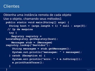 Clientes
Obtenha uma instância remota de cada objeto
Use o objeto, chamando seus métodos1
public static void main(String[] args) {
String host = (args.length < 1) ? null : args[0];
// Ip da maquina
try {
Registry registry =
LocateRegistry.getRegistry(host);
Mensagem stub = (Mensagem)
registry.lookup("Servidor");
String mensagem = stub.getMensagem();
System.out.println("mensagem: " + mensagem);
} catch (Exception e) {
System.err.println("erro: " + e.toString());
e.printStackTrace();
}
}

Página 11

 