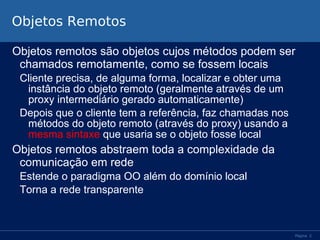 Objetos Remotos
Objetos remotos são objetos cujos métodos podem ser
chamados remotamente, como se fossem locais
Cliente precisa, de alguma forma, localizar e obter uma
instância do objeto remoto (geralmente através de um
proxy intermediário gerado automaticamente)
Depois que o cliente tem a referência, faz chamadas nos
métodos do objeto remoto (através do proxy) usando a
mesma sintaxe que usaria se o objeto fosse local

Objetos remotos abstraem toda a complexidade da
comunicação em rede
Estende o paradigma OO além do domínio local
Torna a rede transparente

Página 2

 