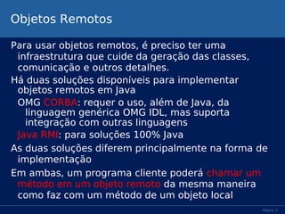 Objetos Remotos
Para usar objetos remotos, é preciso ter uma
infraestrutura que cuide da geração das classes,
comunicação e outros detalhes.
Há duas soluções disponíveis para implementar
objetos remotos em Java
OMG CORBA: requer o uso, além de Java, da
linguagem genérica OMG IDL, mas suporta
integração com outras linguagens
Java RMI: para soluções 100% Java
As duas soluções diferem principalmente na forma de
implementação
Em ambas, um programa cliente poderá chamar um
método em um objeto remoto da mesma maneira
como faz com um método de um objeto local
Página 3

 