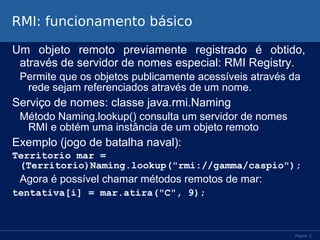 RMI: funcionamento básico
Um objeto remoto previamente registrado é obtido,
através de servidor de nomes especial: RMI Registry.
Permite que os objetos publicamente acessíveis através da
rede sejam referenciados através de um nome.

Serviço de nomes: classe java.rmi.Naming
Método Naming.lookup() consulta um servidor de nomes
RMI e obtém uma instância de um objeto remoto

Exemplo (jogo de batalha naval):
Territorio mar =
(Territorio)Naming.lookup("rmi://gamma/caspio");

Agora é possível chamar métodos remotos de mar:
tentativa[i] = mar.atira("C", 9);

Página 5

 