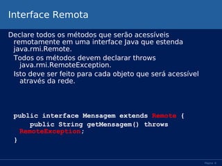 Interface Remota
Declare todos os métodos que serão acessíveis
remotamente em uma interface Java que estenda
java.rmi.Remote.
Todos os métodos devem declarar throws
java.rmi.RemoteException.
Isto deve ser feito para cada objeto que será acessível
através da rede.

public interface Mensagem extends Remote {
public String getMensagem() throws
RemoteException;
}

Página 8

 