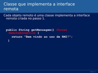 Classe que implementa a interface
remota
Cada objeto remoto é uma classe implementa a interface
remota criada no passo 1.

public String getMensagem() throws
RemoteException {
return "Bem vindo ao uso de RMI!";
}

Página 9

 