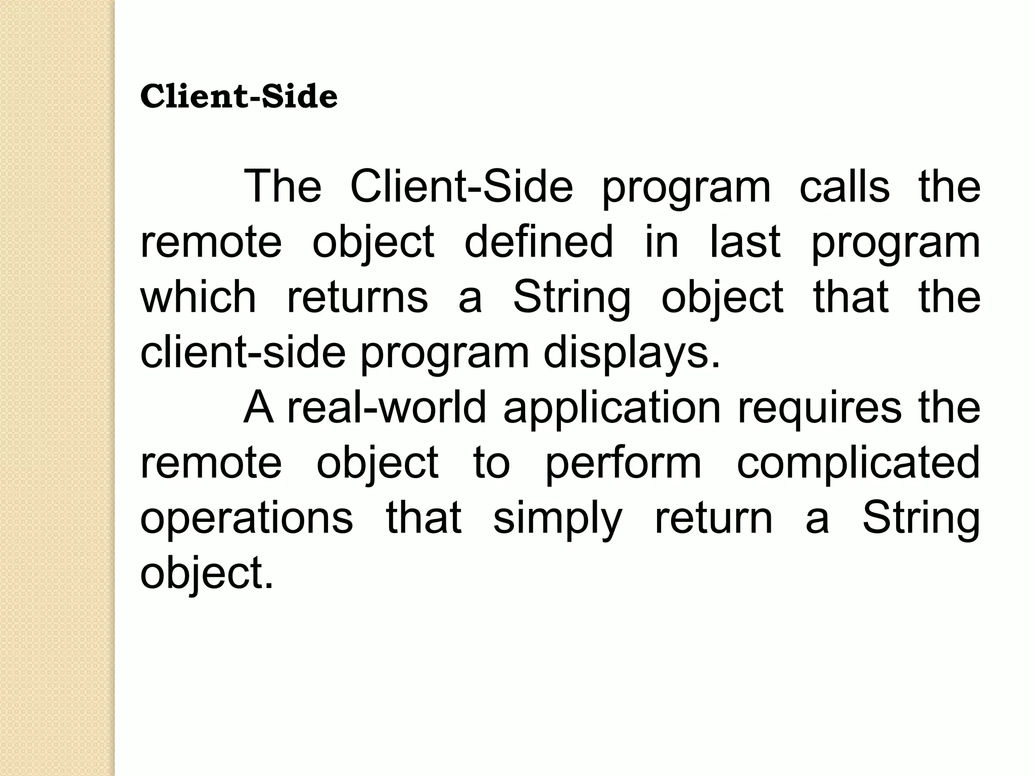 Client-Side
The Client-Side program calls the
remote object defined in last program
which returns a String object that the
client-side program displays.
A real-world application requires the
remote object to perform complicated
operations that simply return a String
object.
 