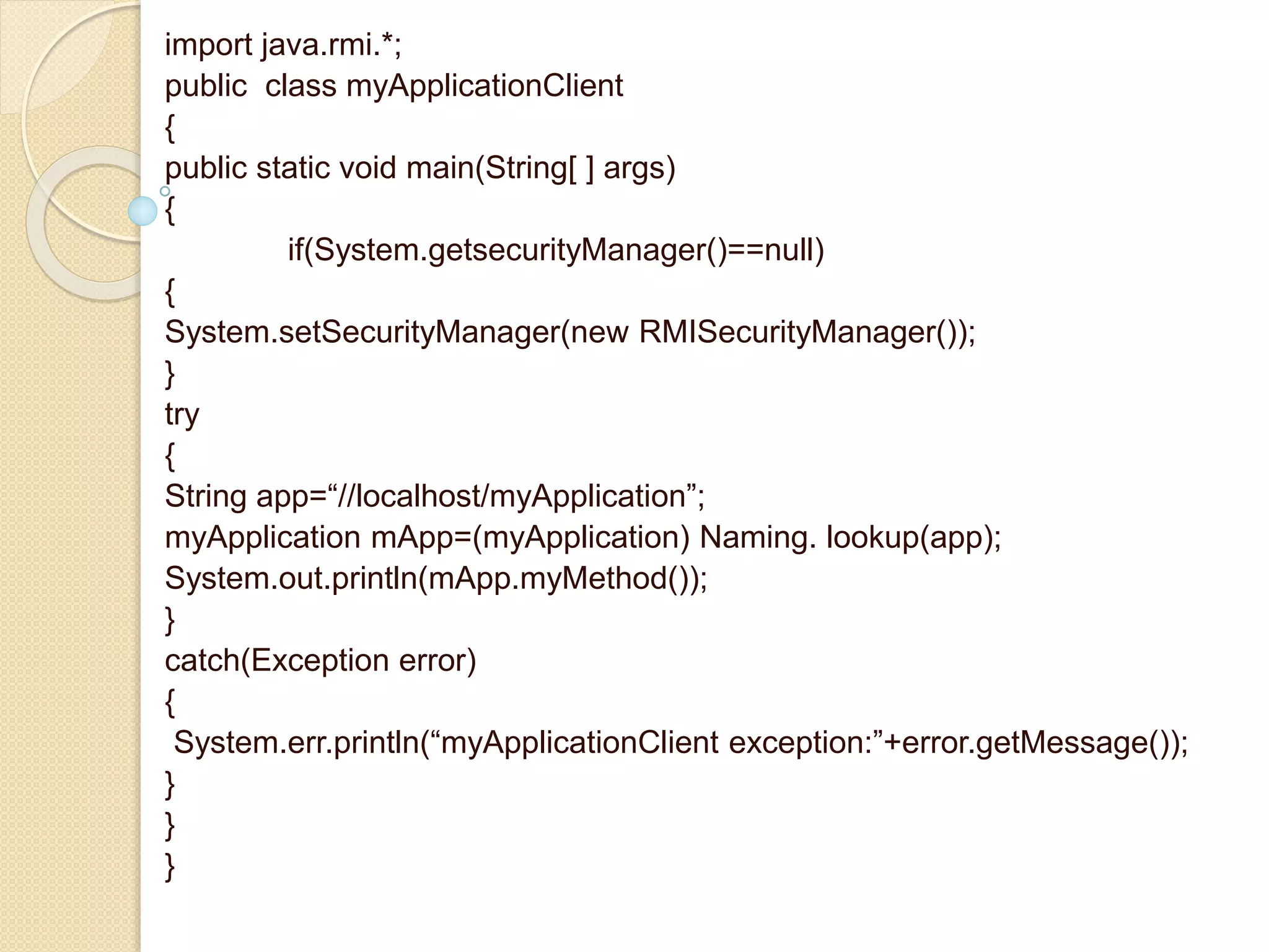 import java.rmi.*;
public class myApplicationClient
{
public static void main(String[ ] args)
{
if(System.getsecurityManager()==null)
{
System.setSecurityManager(new RMISecurityManager());
}
try
{
String app=“//localhost/myApplication”;
myApplication mApp=(myApplication) Naming. lookup(app);
System.out.println(mApp.myMethod());
}
catch(Exception error)
{
System.err.println(“myApplicationClient exception:”+error.getMessage());
}
}
}
 