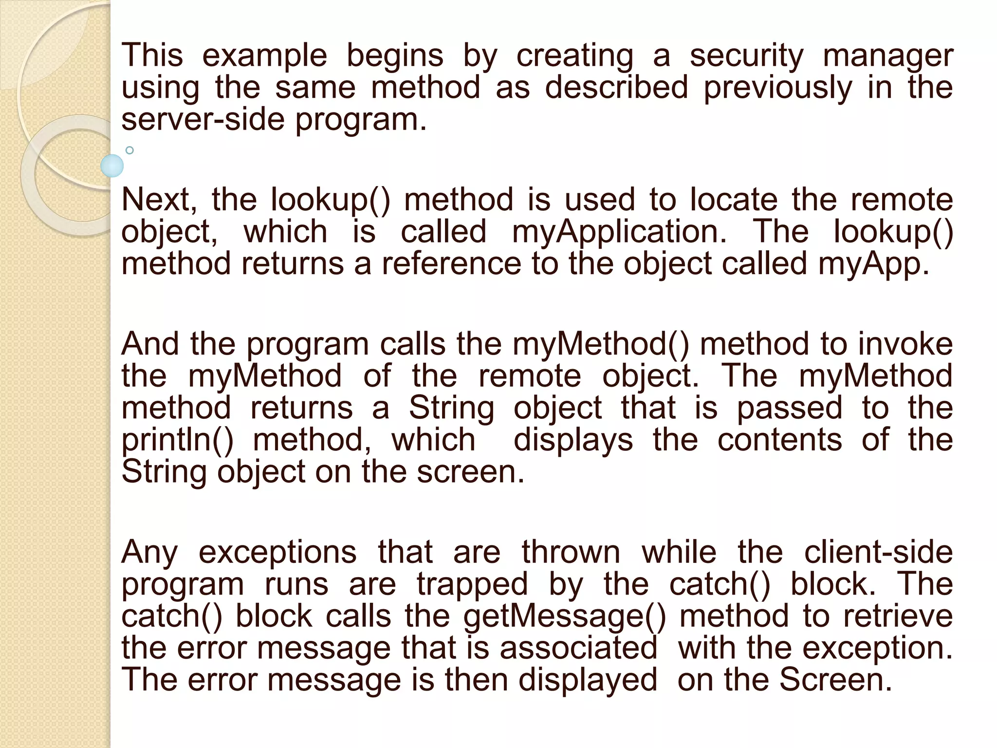 This example begins by creating a security manager
using the same method as described previously in the
server-side program.
Next, the lookup() method is used to locate the remote
object, which is called myApplication. The lookup()
method returns a reference to the object called myApp.
And the program calls the myMethod() method to invoke
the myMethod of the remote object. The myMethod
method returns a String object that is passed to the
println() method, which displays the contents of the
String object on the screen.
Any exceptions that are thrown while the client-side
program runs are trapped by the catch() block. The
catch() block calls the getMessage() method to retrieve
the error message that is associated with the exception.
The error message is then displayed on the Screen.
 