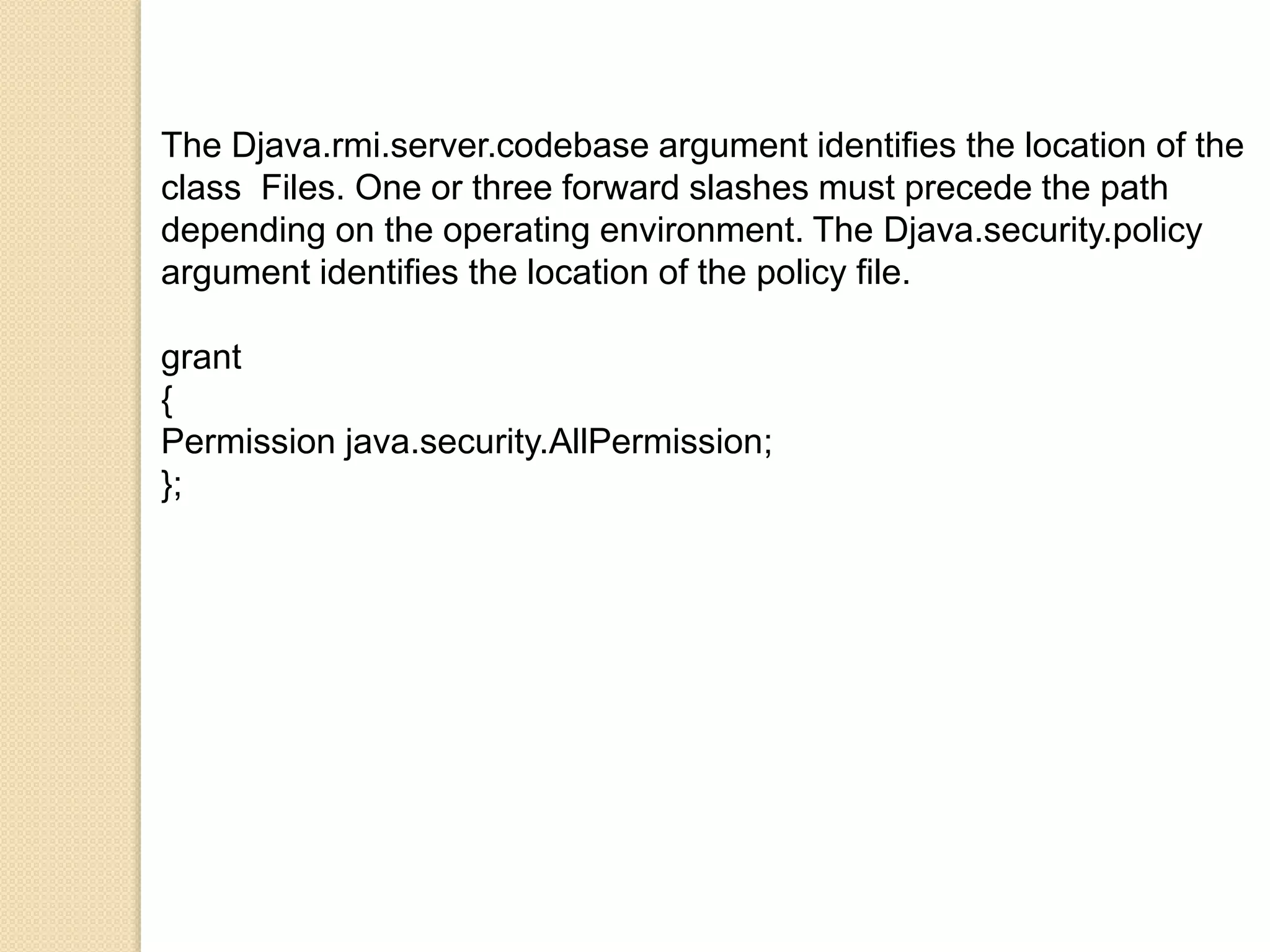 The Djava.rmi.server.codebase argument identifies the location of the
class Files. One or three forward slashes must precede the path
depending on the operating environment. The Djava.security.policy
argument identifies the location of the policy file.
grant
{
Permission java.security.AllPermission;
};
 