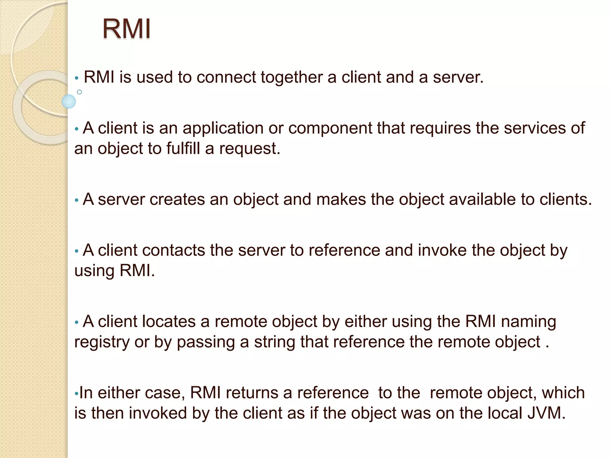 RMI
• RMI is used to connect together a client and a server.
• A client is an application or component that requires the services of
an object to fulfill a request.
• A server creates an object and makes the object available to clients.
• A client contacts the server to reference and invoke the object by
using RMI.
• A client locates a remote object by either using the RMI naming
registry or by passing a string that reference the remote object .
•In either case, RMI returns a reference to the remote object, which
is then invoked by the client as if the object was on the local JVM.
 