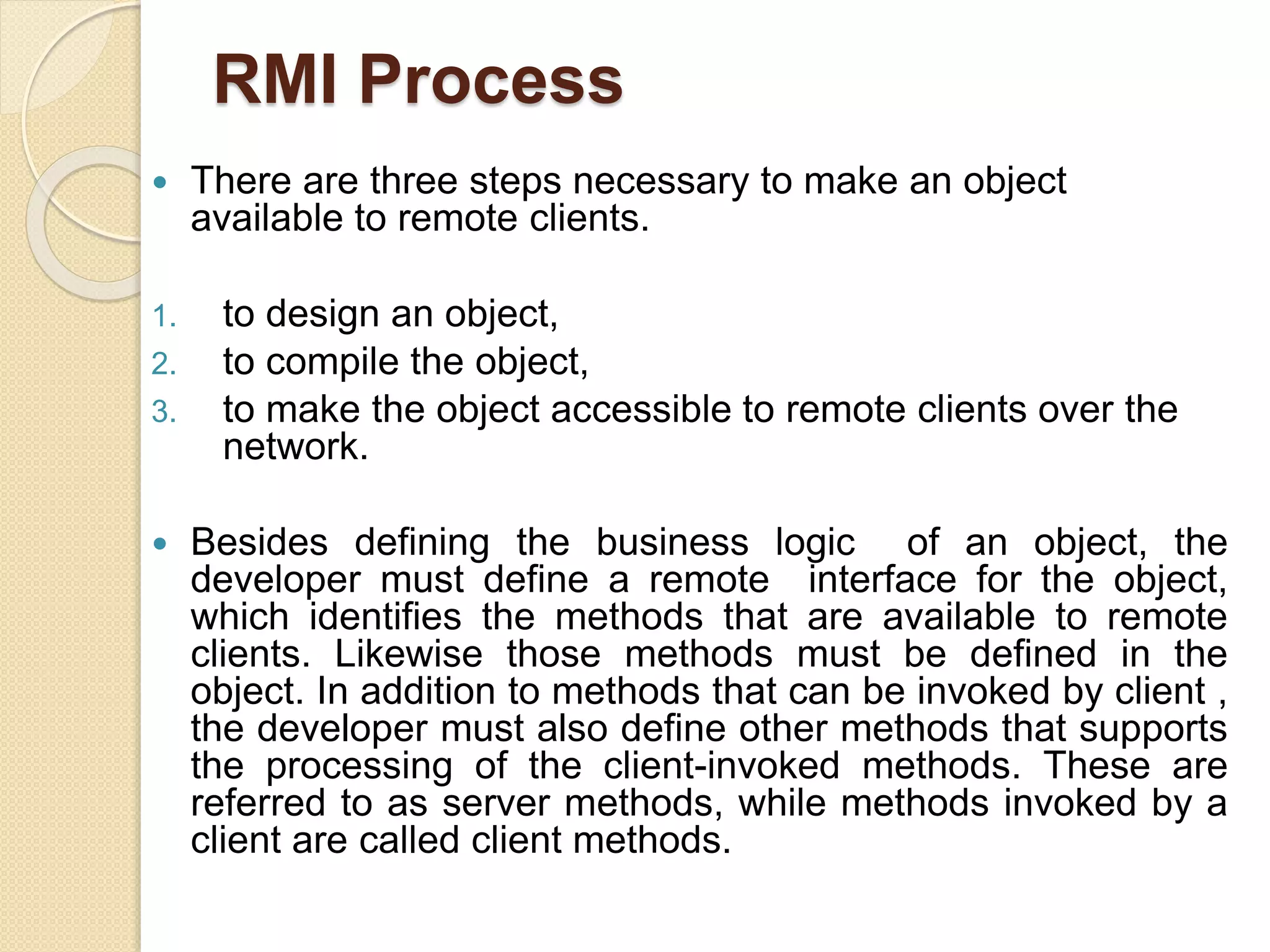RMI Process
 There are three steps necessary to make an object
available to remote clients.
1. to design an object,
2. to compile the object,
3. to make the object accessible to remote clients over the
network.
 Besides defining the business logic of an object, the
developer must define a remote interface for the object,
which identifies the methods that are available to remote
clients. Likewise those methods must be defined in the
object. In addition to methods that can be invoked by client ,
the developer must also define other methods that supports
the processing of the client-invoked methods. These are
referred to as server methods, while methods invoked by a
client are called client methods.
 