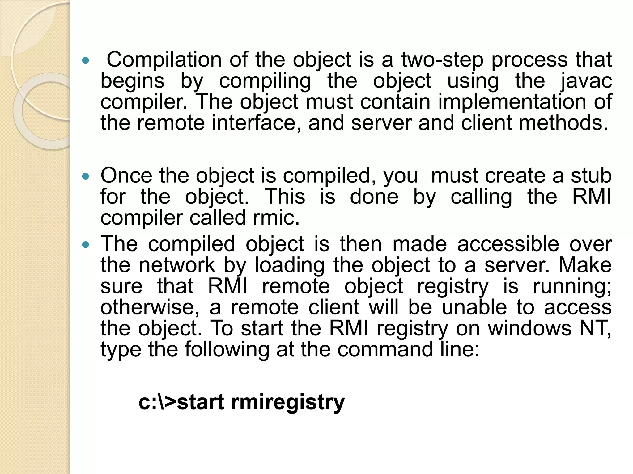  Compilation of the object is a two-step process that
begins by compiling the object using the javac
compiler. The object must contain implementation of
the remote interface, and server and client methods.
 Once the object is compiled, you must create a stub
for the object. This is done by calling the RMI
compiler called rmic.
 The compiled object is then made accessible over
the network by loading the object to a server. Make
sure that RMI remote object registry is running;
otherwise, a remote client will be unable to access
the object. To start the RMI registry on windows NT,
type the following at the command line:
c:>start rmiregistry
 