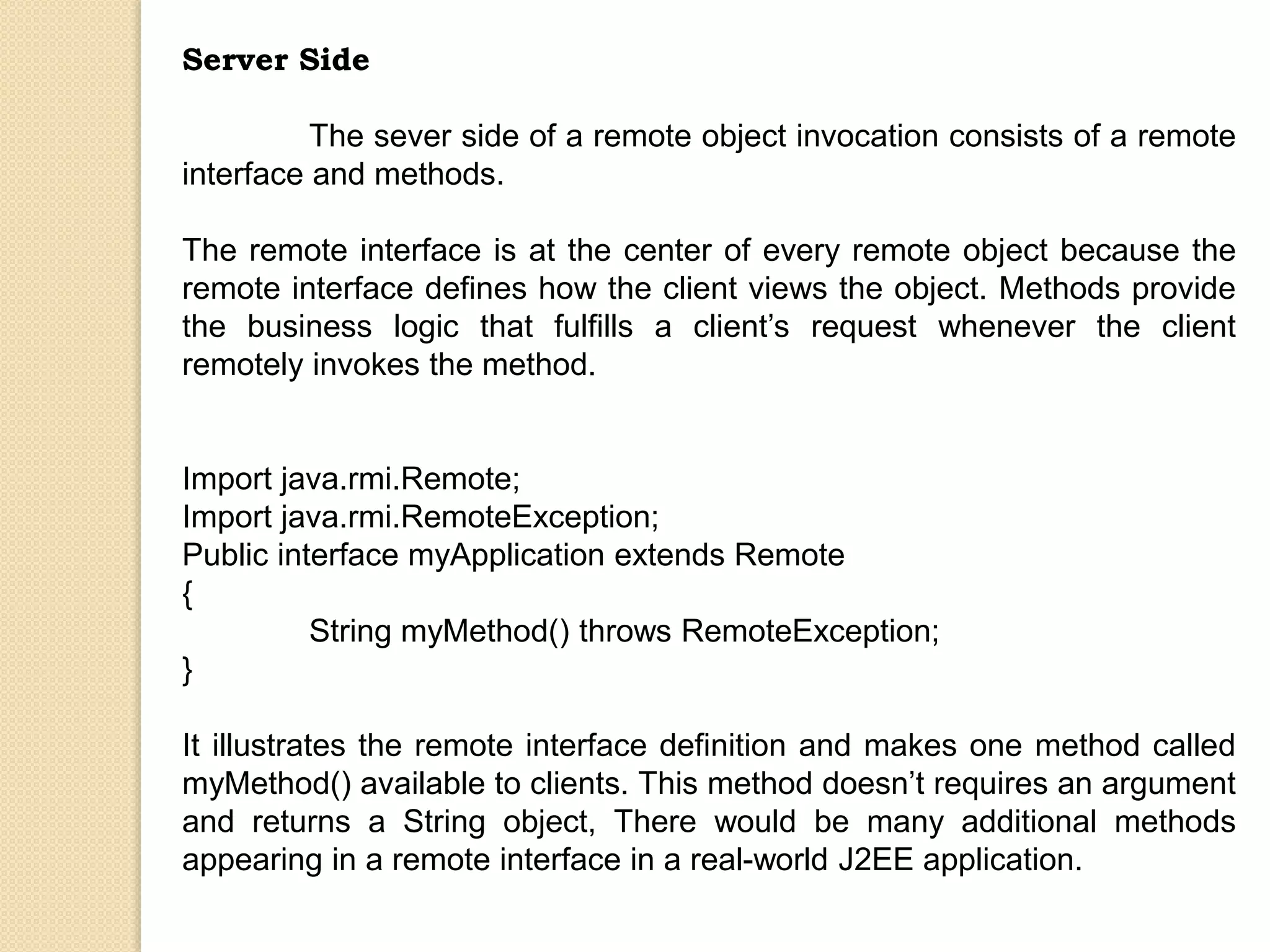 Server Side
The sever side of a remote object invocation consists of a remote
interface and methods.
The remote interface is at the center of every remote object because the
remote interface defines how the client views the object. Methods provide
the business logic that fulfills a client’s request whenever the client
remotely invokes the method.
Import java.rmi.Remote;
Import java.rmi.RemoteException;
Public interface myApplication extends Remote
{
String myMethod() throws RemoteException;
}
It illustrates the remote interface definition and makes one method called
myMethod() available to clients. This method doesn’t requires an argument
and returns a String object, There would be many additional methods
appearing in a remote interface in a real-world J2EE application.
 