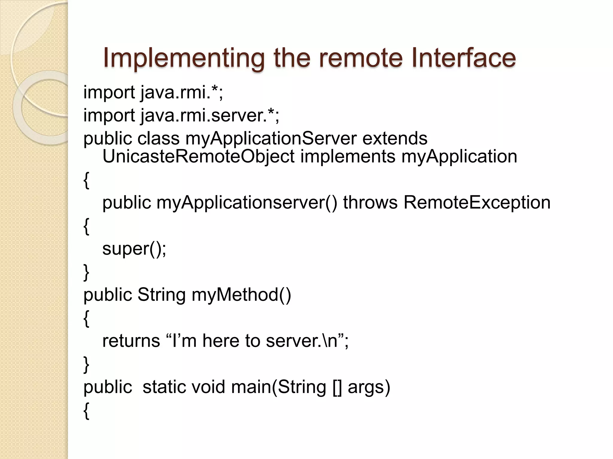Implementing the remote Interface
import java.rmi.*;
import java.rmi.server.*;
public class myApplicationServer extends
UnicasteRemoteObject implements myApplication
{
public myApplicationserver() throws RemoteException
{
super();
}
public String myMethod()
{
returns “I’m here to server.n”;
}
public static void main(String [] args)
{
 