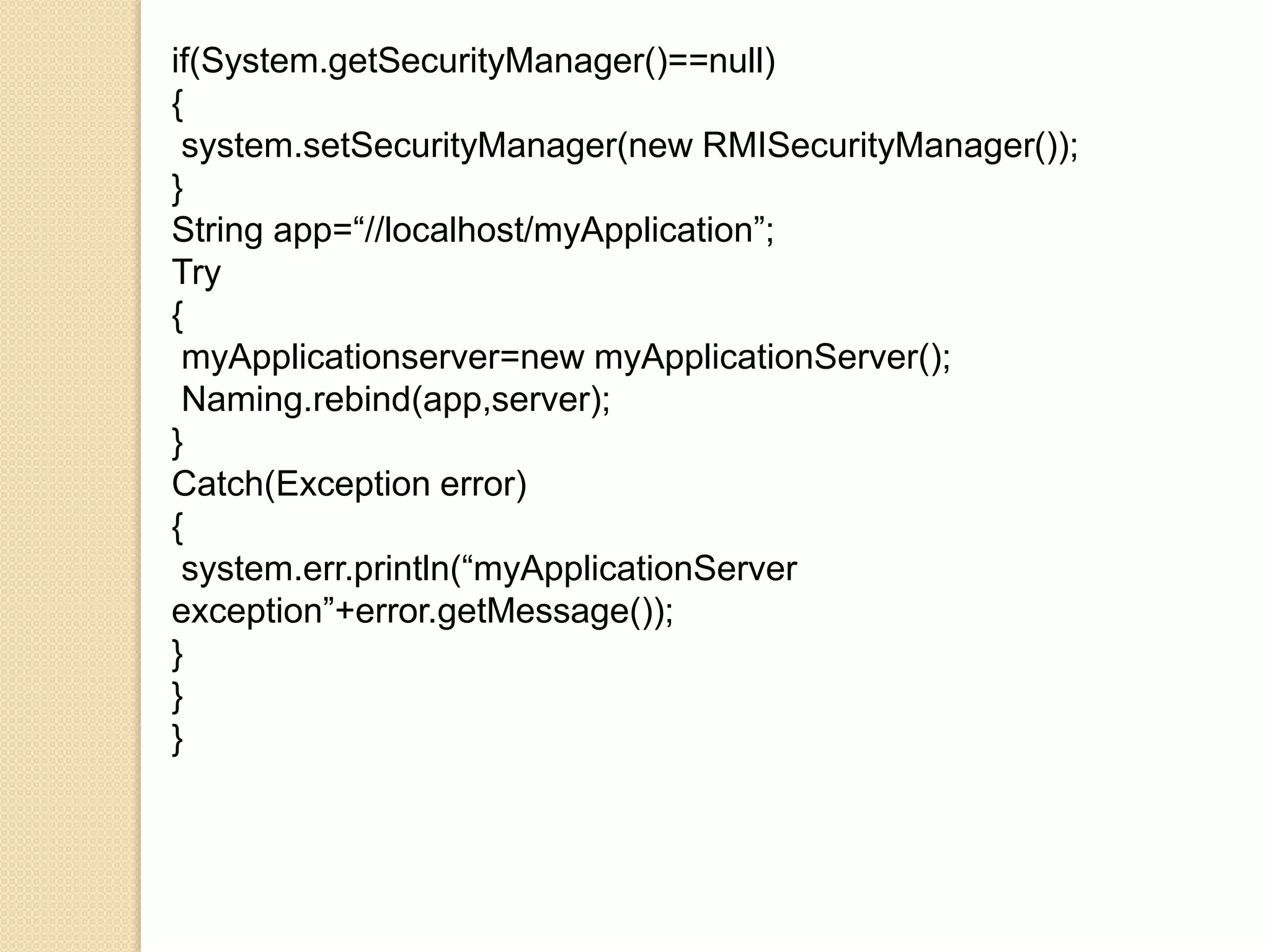 if(System.getSecurityManager()==null)
{
system.setSecurityManager(new RMISecurityManager());
}
String app=“//localhost/myApplication”;
Try
{
myApplicationserver=new myApplicationServer();
Naming.rebind(app,server);
}
Catch(Exception error)
{
system.err.println(“myApplicationServer
exception”+error.getMessage());
}
}
}
 