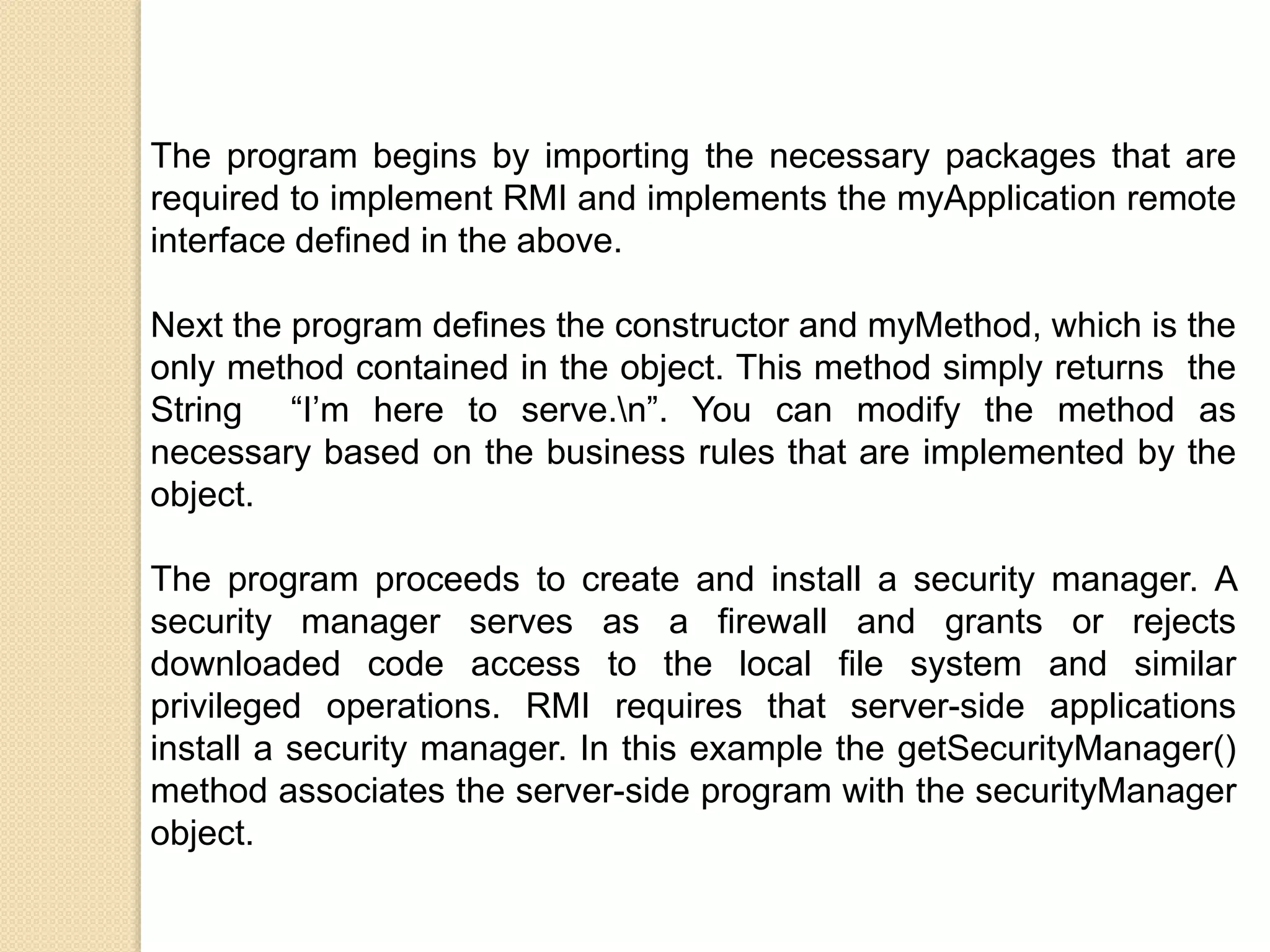 The program begins by importing the necessary packages that are
required to implement RMI and implements the myApplication remote
interface defined in the above.
Next the program defines the constructor and myMethod, which is the
only method contained in the object. This method simply returns the
String “I’m here to serve.n”. You can modify the method as
necessary based on the business rules that are implemented by the
object.
The program proceeds to create and install a security manager. A
security manager serves as a firewall and grants or rejects
downloaded code access to the local file system and similar
privileged operations. RMI requires that server-side applications
install a security manager. In this example the getSecurityManager()
method associates the server-side program with the securityManager
object.
 