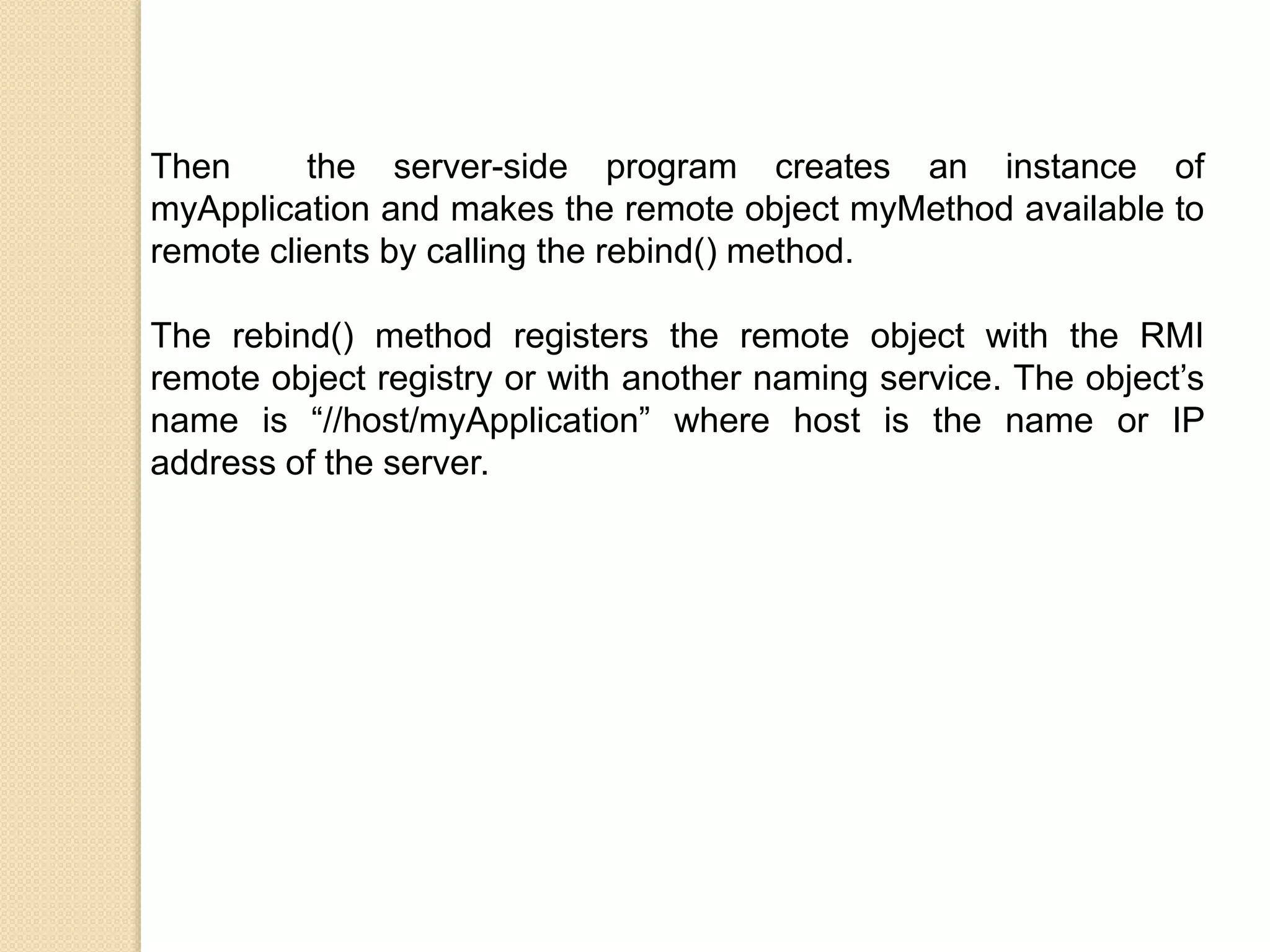 Then the server-side program creates an instance of
myApplication and makes the remote object myMethod available to
remote clients by calling the rebind() method.
The rebind() method registers the remote object with the RMI
remote object registry or with another naming service. The object’s
name is “//host/myApplication” where host is the name or IP
address of the server.
 
