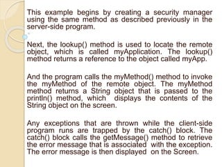 This example begins by creating a security manager
using the same method as described previously in the
server-side program.
Next, the lookup() method is used to locate the remote
object, which is called myApplication. The lookup()
method returns a reference to the object called myApp.
And the program calls the myMethod() method to invoke
the myMethod of the remote object. The myMethod
method returns a String object that is passed to the
println() method, which displays the contents of the
String object on the screen.
Any exceptions that are thrown while the client-side
program runs are trapped by the catch() block. The
catch() block calls the getMessage() method to retrieve
the error message that is associated with the exception.
The error message is then displayed on the Screen.
 