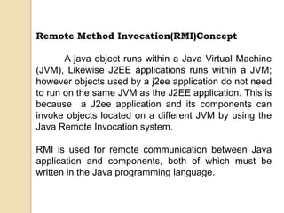 Remote Method Invocation(RMI)Concept
A java object runs within a Java Virtual Machine
(JVM), Likewise J2EE applications runs within a JVM;
however objects used by a j2ee application do not need
to run on the same JVM as the J2EE application. This is
because a J2ee application and its components can
invoke objects located on a different JVM by using the
Java Remote Invocation system.
RMI is used for remote communication between Java
application and components, both of which must be
written in the Java programming language.
 