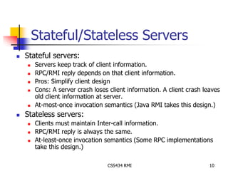 Stateful/Stateless Servers 
CSS434 RMI 10 
 Stateful servers: 
 Servers keep track of client information. 
 RPC/RMI reply depends on that client information. 
 Pros: Simplify client design 
 Cons: A server crash loses client information. A client crash leaves 
old client information at server. 
 At-most-once invocation semantics (Java RMI takes this design.) 
 Stateless servers: 
 Clients must maintain Inter-call information. 
 RPC/RMI reply is always the same. 
 At-least-once invocation semantics (Some RPC implementations 
take this design.) 
 