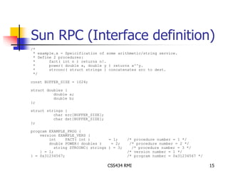 Sun RPC (Interface definition) 
/* 
* example.x - Speicification of some arithmetic/string service. 
* Define 2 procedures: 
* fact( int n ) returns n!. 
* power( double x, double y ) returns x^^y. 
* strconc( struct strings ) concatenates src to dest. 
*/ 
CSS434 RMI 15 
const BUFFER_SIZE = 1024; 
struct doubles { 
double a; 
double b; 
}; 
struct strings { 
char src[BUFFER_SIZE]; 
char dst[BUFFER_SIZE]; 
}; 
program EXAMPLE_PROG { 
version EXAMPLE_VERS { 
int FACT( int ) = 1; /* procedure number = 1 */ 
double POWER( doubles ) = 2; /* procedure number = 2 */ 
string STRCONC( strings ) = 3; /* procedure number = 3 */ 
} = 1; /* version number = 1 */ 
} = 0x31234567; /* program number = 0x31234567 */ 
 