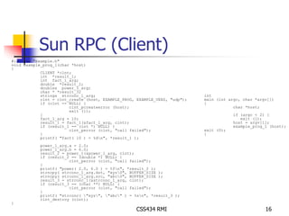 Sun RPC (Client) 
CSS434 RMI 16 
#include "example.h" 
void example_prog_1(char *host) 
{ 
CLIENT *clnt; 
int *result_1; 
int fact_1_arg; 
double *result_2; 
doubles power_1_arg; 
char * *result_3; 
strings strconc_1_arg; 
clnt = clnt_create (host, EXAMPLE_PROG, EXAMPLE_VERS, "udp"); 
if (clnt == NULL) { 
clnt_pcreateerror (host); 
exit (1); 
} 
fact_1_arg = 10; 
result_1 = fact_1(&fact_1_arg, clnt); 
if (result_1 == (int *) NULL) { 
clnt_perror (clnt, "call failed"); 
} 
printf( "fact( 10 ) = %dn", *result_1 ); 
power_1_arg.a = 2.0; 
power_1_arg.b = 6.0; 
result_2 = power_1(&power_1_arg, clnt); 
if (result_2 == (double *) NULL) { 
clnt_perror (clnt, "call failed"); 
} 
printf( "power( 2.0, 6.0 ) = %fn", *result_2 ); 
strncpy( strconc_1_arg.dst, "xyz0", BUFFER_SIZE ); 
strncpy( strconc_1_arg.src, "abc0", BUFFER_SIZE ); 
result_3 = strconc_1(&strconc_1_arg, clnt); 
if (result_3 == (char **) NULL) { 
clnt_perror (clnt, "call failed"); 
} 
printf( "strconc( "xyz", "abc" ) = %sn", *result_3 ); 
clnt_destroy (clnt); 
} 
int 
main (int argc, char *argv[]) 
{ 
char *host; 
if (argc < 2) { 
exit (1); 
host = argv[1]; 
example_prog_1 (host); 
exit (0); 
} 
 