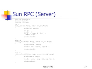 Sun RPC (Server) 
CSS434 RMI 17 
#include "example.h" 
#include <math.h> 
#include <string.h> 
int * 
fact_1_svc(int *argp, struct svc_req *rqstp) 
{ 
static int result; 
int i; 
result = 1; 
for ( i = *argp; i > 0; i-- ) 
result *= i; 
return &result; 
} 
double * 
power_1_svc(doubles *argp, struct svc_req *rqstp) 
{ 
static double result; 
result = pow( argp->a, argp->b ); 
return &result; 
} 
char ** 
strconc_1_svc(strings *argp, struct svc_req *rqstp) 
{ 
static char * result; 
result = strcat( argp->dst, argp->src ); 
return &result; 
} 
 