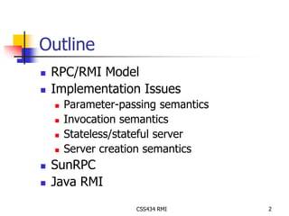 CSS434 RMI 2 
Outline 
 RPC/RMI Model 
 Implementation Issues 
 Parameter-passing semantics 
 Invocation semantics 
 Stateless/stateful server 
 Server creation semantics 
 SunRPC 
 Java RMI 
 