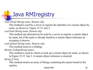 Java RMIregistry 
void rebind (String name, Remote obj) 
This method is used by a server to register the identifier of a remote object by 
name, as shown in Figure 15.13, line 3. 
CSS434 RMI 20 
void bind (String name, Remote obj) 
This method can alternatively be used by a server to register a remote object 
by name, but if the name is already bound to a remote object reference an 
exception is thrown. 
void unbind (String name, Remote obj) 
This method removes a binding. 
Remote lookup(String name) 
This method is used by clients to look up a remote object by name, as shown 
in Figure 15.15 line 1. A remote object reference is returned. 
String [] list() 
This method returns an array of Strings containing the names bound in the 
registry. 
 