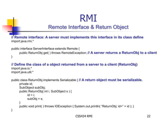 RMI 
Remote Interface & Return Object 
// Remote interface: A server must implements this interface in its class define 
import java.rmi.* 
public interface ServerInterface extends Remote { 
public ReturnObj get( ) throws RemoteException; // A server returns a ReturnObj to a client 
CSS434 RMI 22 
} 
// Define the class of a object returned from a server to a client (ReturnObj) 
import java.io.* 
import java.util.* 
public class ReturnObj implements Serializable { // A return object must be serializable. 
private id; 
SubObject subObj; 
public ReturnObj( int i, SubObject s ) { 
id = i; 
subObj = s; 
} 
public void print( ) throws IOException { System.out.println( “ReturnObj: id=“ + id ); } 
} 
 