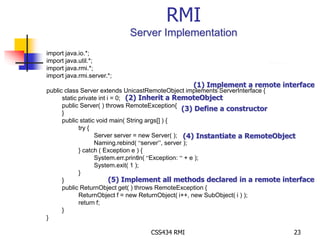 RMI 
Server Implementation 
CSS434 RMI 23 
import java.io.*; 
import java.util.*; 
import java.rmi.*; 
import java.rmi.server.*; 
public class Server extends UnicastRemoteObject implements ServerInterface { 
static private int i = 0; 
public Server( ) throws RemoteException{ 
} 
public static void main( String args[] ) { 
try { 
Server server = new Server( ); 
Naming.rebind( “server”, server ); 
} catch ( Exception e ) { 
System.err.println( “Exception: “ + e ); 
System.exit( 1 ); 
} 
} 
public ReturnObject get( ) throws RemoteException { 
ReturnObject f = new ReturnObject( i++, new SubObject( i ) ); 
return f; 
} 
} 
(1) Implement a remote interface 
(2) Inherit a RemoteObject 
(3) Define a constructor 
(4) Instantiate a RemoteObject 
(5) Implement all methods declared in a remote interface 
 