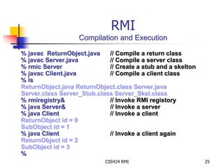 RMI 
Compilation and Execution 
% javac ReturnObject.java // Compile a return class 
% javac Server.java // Compile a server class 
% rmic Server // Create a stub and a skelton 
% javac Client.java // Compile a client class 
% ls 
ReturnObject.java ReturnObject.class Server.java 
Server.class Server_Stub.class Server_Skel.class 
% rmiregistry& // Invoke RMI registory 
% java Server& // Invoke a server 
% java Client // Invoke a client 
ReturnObject id = 0 
SubObject id = 1 
% java Client // Invoke a client again 
ReturnObject id = 2 
SubObject id = 3 
% 
CSS434 RMI 25 
 