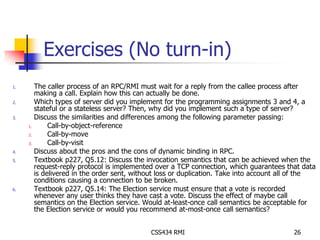 Exercises (No turn-in) 
1. The caller process of an RPC/RMI must wait for a reply from the callee process after 
making a call. Explain how this can actually be done. 
2. Which types of server did you implement for the programming assignments 3 and 4, a 
stateful or a stateless server? Then, why did you implement such a type of server? 
3. Discuss the similarities and differences among the following parameter passing: 
CSS434 RMI 26 
1. Call-by-object-reference 
2. Call-by-move 
3. Call-by-visit 
4. Discuss about the pros and the cons of dynamic binding in RPC. 
5. Textbook p227, Q5.12: Discuss the invocation semantics that can be achieved when the 
request-reply protocol is implemented over a TCP connection, which guarantees that data 
is delivered in the order sent, without loss or duplication. Take into account all of the 
conditions causing a connection to be broken. 
6. Textbook p227, Q5.14: The Election service must ensure that a vote is recorded 
whenever any user thinks they have cast a vote. Discuss the effect of maybe call 
semantics on the Election service. Would at-least-once call semantics be acceptable for 
the Election service or would you recommend at-most-once call semantics? 
 