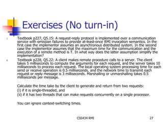 Exercises (No turn-in) 
7. Textbook p227, Q5.15: A request-reply protocol is implemented over a communication 
service with omission failures to provide at-least-once RMI invocation semantics. In the 
first case the implementor assumes an asynchronous distributed system. In the second 
case the implementor assumes that the maximum time for the communication and the 
execution of a remote method is T. In what way does the latter assumption simplify the 
implementation? 
8. Textbook p228, Q5.22: A client makes remote procedure calls to a server. The client 
takes 5 milliseconds to compute the arguments for each request, and the server takes 10 
milliseconds to process each request. The local operating system processing time for each 
send or receive operation is 0.5 milliseconds, and the network time to transmit each 
request or reply message is 3 milliseconds. Marshalling or unmarshalling takes 0.5 
milliseconds per message. 
Calculate the time take by the client to generate and return from two requests: 
(i) if it is single-threaded, and 
(ii) if it has two threads that can make requests concurrently on a single processor. 
You can ignore context-switching times. 
CSS434 RMI 27 
