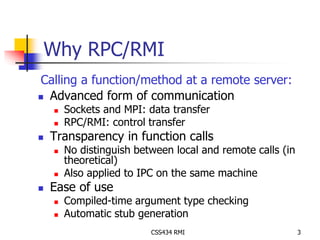 Why RPC/RMI 
Calling a function/method at a remote server: 
 Advanced form of communication 
 Sockets and MPI: data transfer 
 RPC/RMI: control transfer 
 Transparency in function calls 
 No distinguish between local and remote calls (in 
theoretical) 
 Also applied to IPC on the same machine 
CSS434 RMI 3 
 Ease of use 
 Compiled-time argument type checking 
 Automatic stub generation 
 