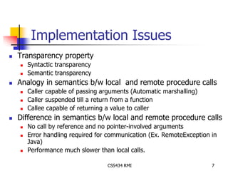 Implementation Issues 
CSS434 RMI 7 
 Transparency property 
 Syntactic transparency 
 Semantic transparency 
 Analogy in semantics b/w local and remote procedure calls 
 Caller capable of passing arguments (Automatic marshalling) 
 Caller suspended till a return from a function 
 Callee capable of returning a value to caller 
 Difference in semantics b/w local and remote procedure calls 
 No call by reference and no pointer-involved arguments 
 Error handling required for communication (Ex. RemoteException in 
Java) 
 Performance much slower than local calls. 
 